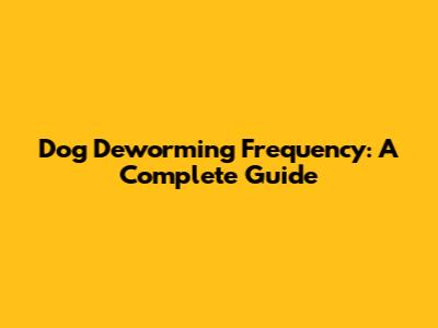 Dog Deworming Frequency: A Complete Guide