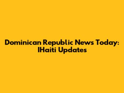Dominican Republic News Today: IHaiti Updates