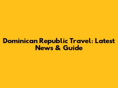 Dominican Republic Travel: Latest News & Guide