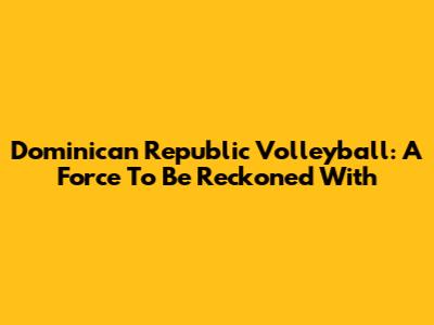 Dominican Republic Volleyball: A Force To Be Reckoned With