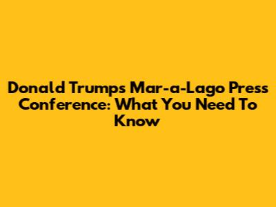 Donald Trump's Mar-a-Lago Press Conference: What You Need To Know