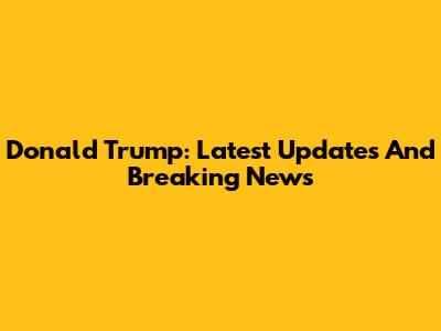 Donald Trump: Latest Updates And Breaking News