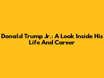 Donald Trump Jr.: A Look Inside His Life And Career