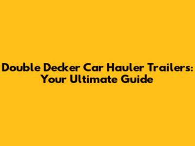 Double Decker Car Hauler Trailers: Your Ultimate Guide