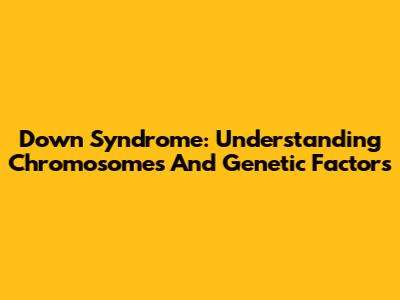 Down Syndrome: Understanding Chromosomes And Genetic Factors