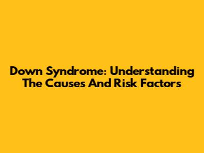 Down Syndrome: Understanding The Causes And Risk Factors