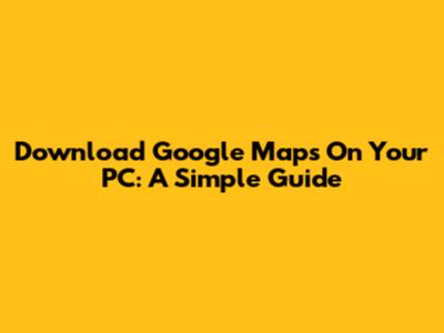 Download Google Maps On Your PC: A Simple Guide