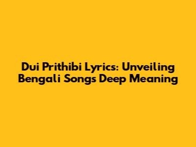 Dui Prithibi Lyrics: Unveiling Bengali Song's Deep Meaning