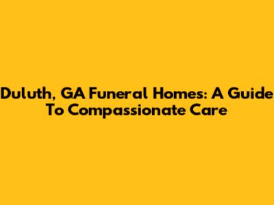 Duluth, GA Funeral Homes: A Guide To Compassionate Care