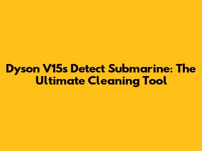 Dyson V15s Detect Submarine: The Ultimate Cleaning Tool