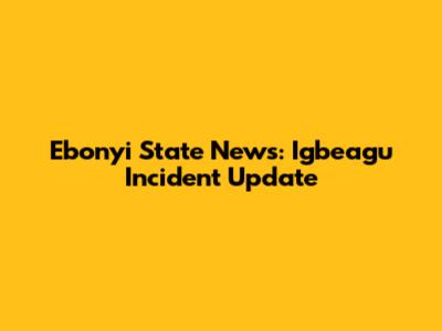Ebonyi State News: Igbeagu Incident Update