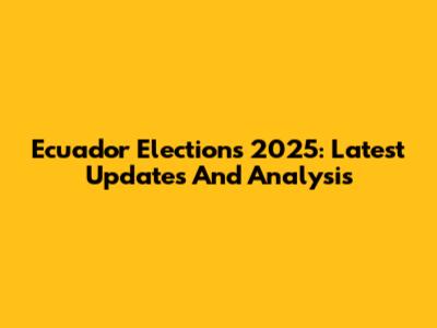 Ecuador Elections 2025: Latest Updates And Analysis