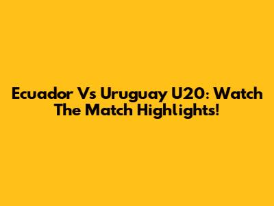 Ecuador Vs Uruguay U20: Watch The Match Highlights!