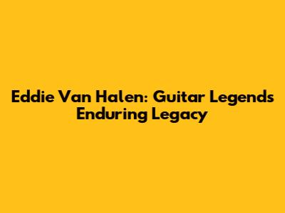 Eddie Van Halen: Guitar Legend's Enduring Legacy