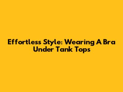 Effortless Style: Wearing A Bra Under Tank Tops