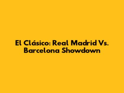 El Clásico: Real Madrid Vs. Barcelona Showdown