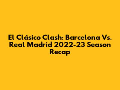 El Clásico Clash: Barcelona Vs. Real Madrid 2022-23 Season Recap