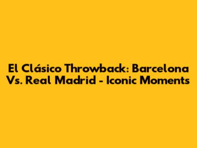El Clásico Throwback: Barcelona Vs. Real Madrid - Iconic Moments