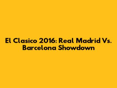 El Clasico 2016: Real Madrid Vs. Barcelona Showdown