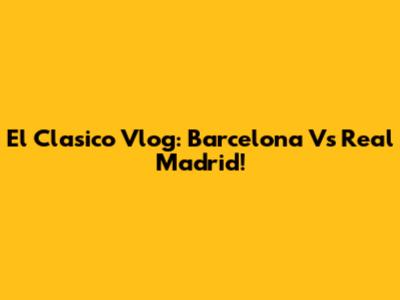 El Clasico Vlog: Barcelona Vs Real Madrid!