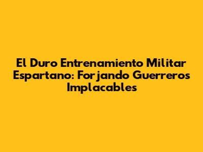 El Duro Entrenamiento Militar Espartano: Forjando Guerreros Implacables
