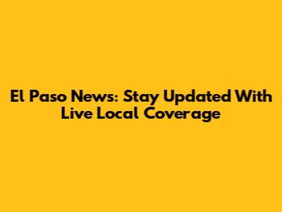 El Paso News: Stay Updated With Live Local Coverage