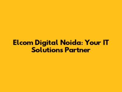 Elcom Digital Noida: Your IT Solutions Partner