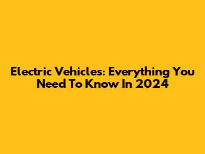 Electric Vehicles: Everything You Need To Know In 2024