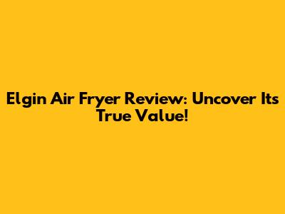 Elgin Air Fryer Review: Uncover Its True Value!