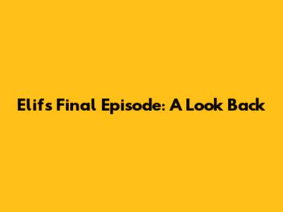 Elif's Final Episode: A Look Back