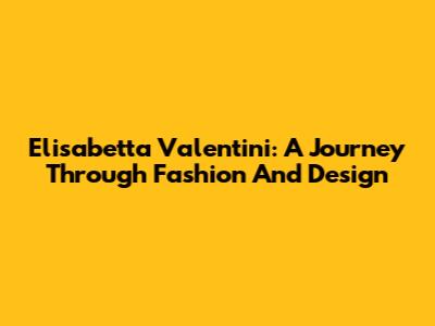 Elisabetta Valentini: A Journey Through Fashion And Design