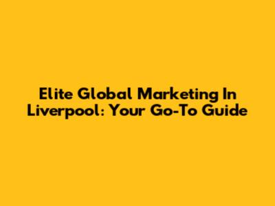 Elite Global Marketing In Liverpool: Your Go-To Guide