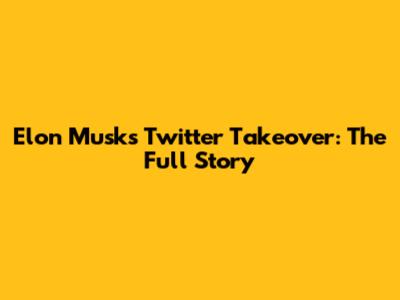 Elon Musk's Twitter Takeover: The Full Story