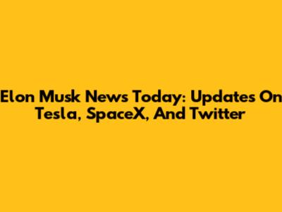 Elon Musk News Today: Updates On Tesla, SpaceX, And Twitter