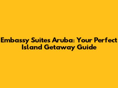 Embassy Suites Aruba: Your Perfect Island Getaway Guide
