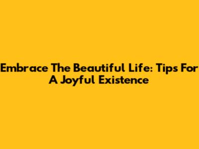 Embrace The Beautiful Life: Tips For A Joyful Existence