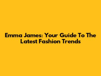 Emma James: Your Guide To The Latest Fashion Trends