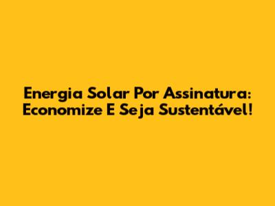 Energia Solar Por Assinatura: Economize E Seja Sustentável!