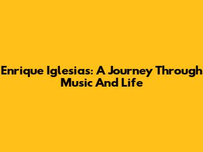 Enrique Iglesias: A Journey Through Music And Life