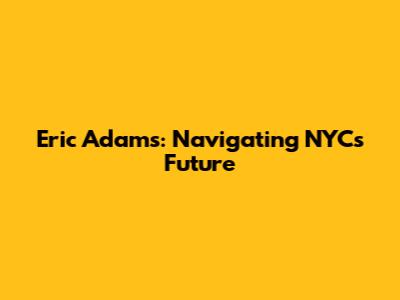 Eric Adams: Navigating NYC's Future