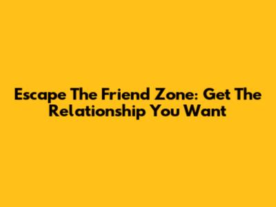 Escape The Friend Zone: Get The Relationship You Want