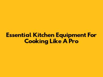 Essential Kitchen Equipment For Cooking Like A Pro