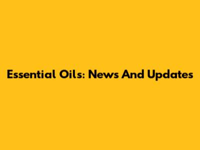 Essential Oils: News And Updates