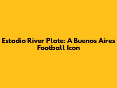 Estadio River Plate: A Buenos Aires Football Icon