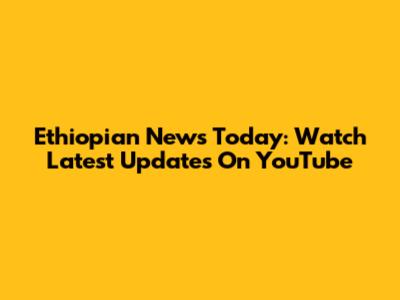 Ethiopian News Today: Watch Latest Updates On YouTube