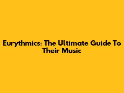 Eurythmics: The Ultimate Guide To Their Music