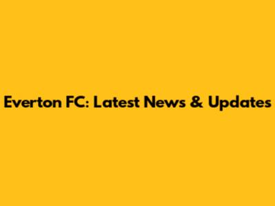 Everton FC: Latest News & Updates
