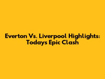 Everton Vs. Liverpool Highlights: Today's Epic Clash