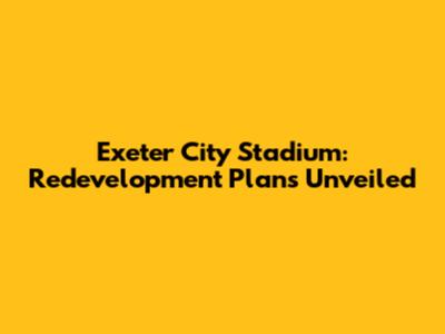 Exeter City Stadium: Redevelopment Plans Unveiled