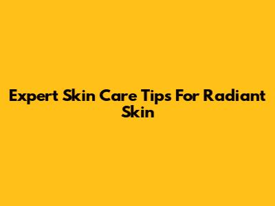 Expert Skin Care Tips For Radiant Skin